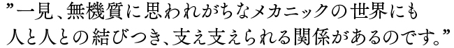 一見、無機質に思われがちなメカニックの世界にも人と人との結びつき、支え支えられる関係があるのです。